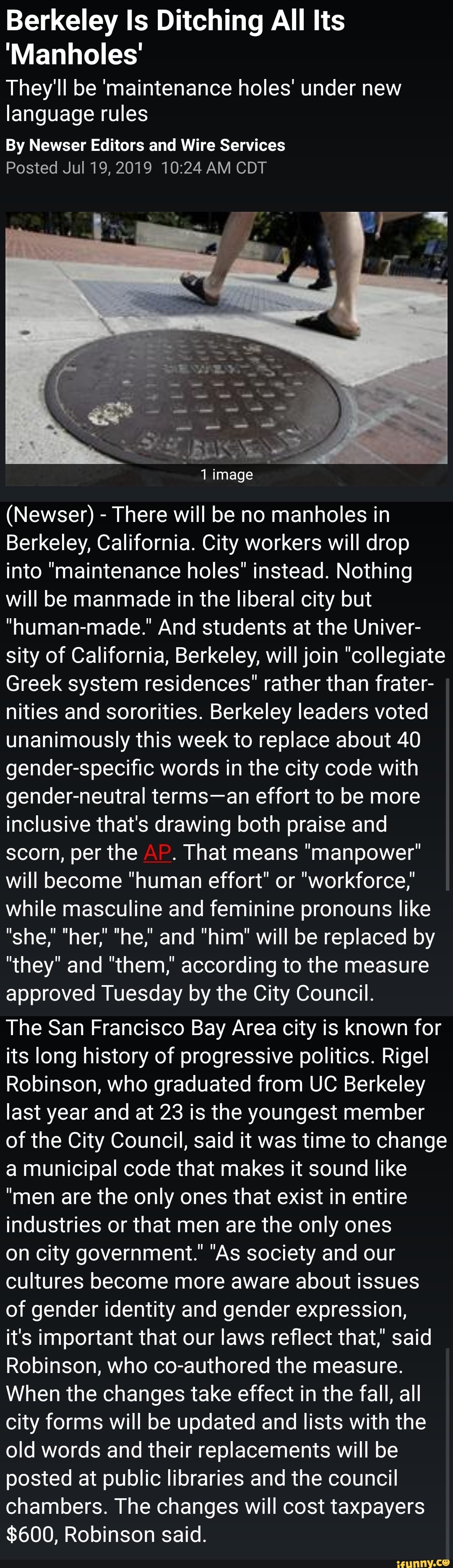Berkeley ls Ditching All Its
'Manholes'
They'll be 'maintenance holes' under new
language rules
By Newser Editors and Wire Services
Posted JuI19,2019 10:24 AM CDT
(Newser) -
There will be no manholes in
Berkeley, California. City workers will drop
into "maintenance holes" instead. Nothing
will be manmade in the liberal city but
"human-made.” And students at the Univer-
sity of California, Berkeley, will join "collegiate
Greek system residences" rather than frater-
nities and sororities. Berkeley leaders voted
unanimously this week to replace about 40
gender-specific words in the city code with
gender-neutral terms-an effort to be more
inclusive that's drawing both praise and
scorn, per the
.
That means "manpower"
will become "human effort" or "workforce,"
while masculine and feminine pronouns like