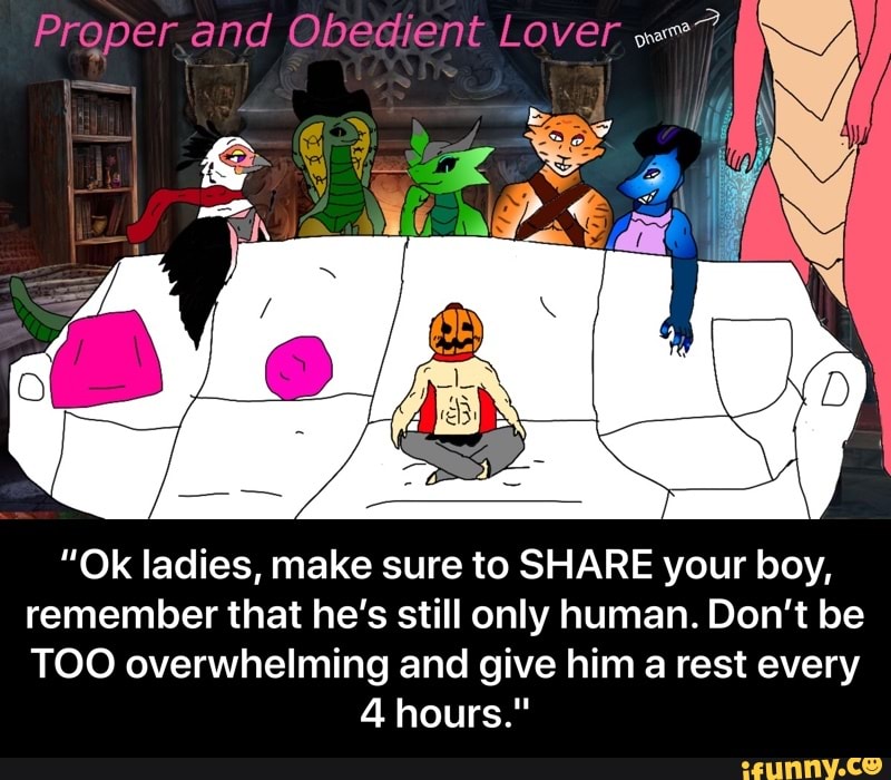 Proper.and Obedient Lover we?
"Ok ladies, make sure to SHARE your boy,
remember that he's still only human. Don't be
TOO overwhelming and give him a rest every - “Ok ladies, make sure to SHARE your boy, remember that he’s still only human. Don’t be TOO overwhelming and give him a rest every 4 hours."
