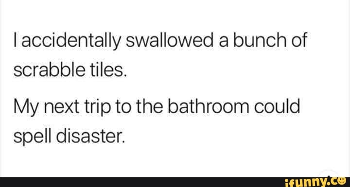 I accidentally swallowed a bunch of scrabble tiles.
My next trip to the bathroom could spell disaster.
