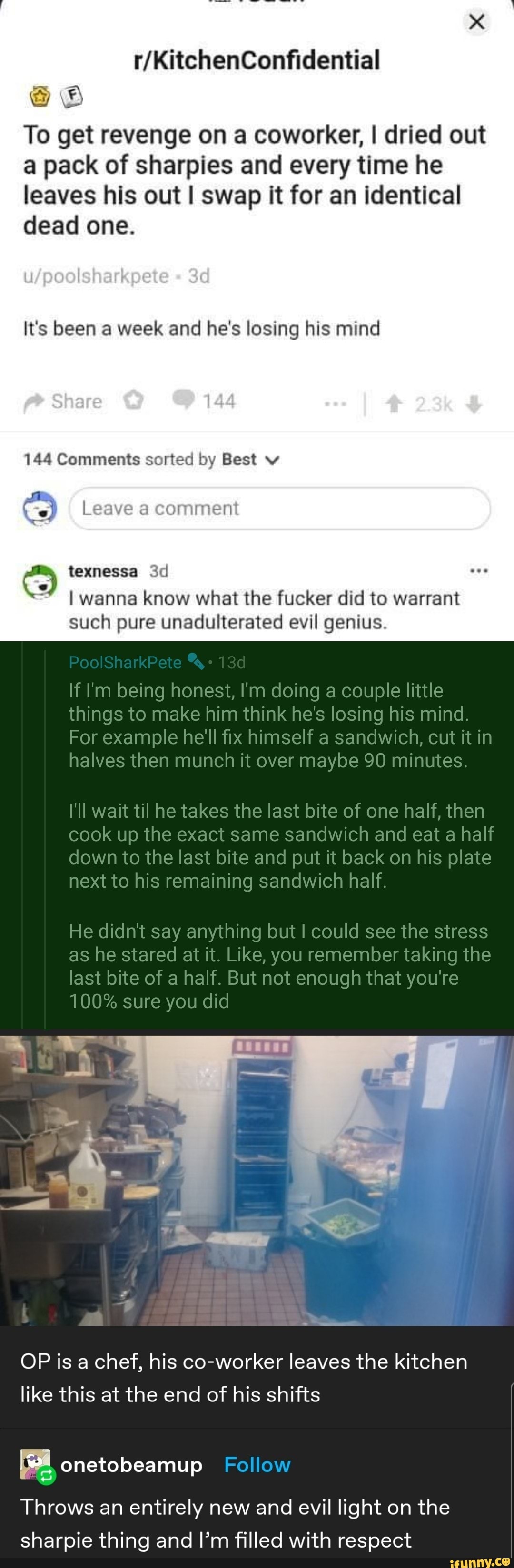 henConfideritial
To get revenge on a coworker, I dried out
@ pack of sharpies and every time he leaves his out I swap it for an identical dead one.
_poos akpee ad
It's been a week and he's losing his mind
Sha
144 Comments sorted by Best
Leave a comment
texnessa wanna know what the fucker did to warrant such pure unadulterated evil genius.
PoolSharkPete 13 f being honest, doing a couple little hings to make him think he's losing his mind.
For example he'll fix himself a sandwich, cut it in halves then munch it over maybe 90 minutes.
'Il wait til he takes the last bite of one half, then
cook up the exact same sandwich and eat a half down to the last bite and put it back on his plate next to his remaining sandwich half.
He didnt say anything but I could see the stress as he stared at it. Like, you remember taking the ast bite of a half. But not enough that you're
100% sure you did
OP is a chef, his co-worker leaves the kitchen like this at the end of his shifts
Throws an entirely new and evil light on the sharpie thing and I'm filled with respect