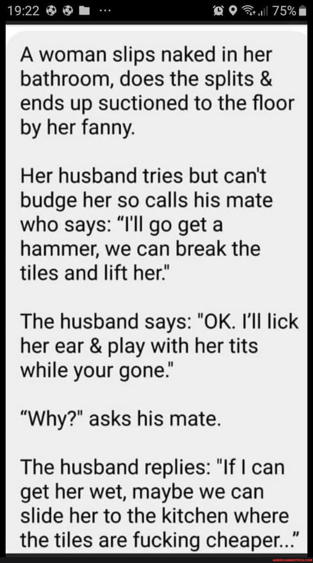 A woman slips naked in her bathroom, does the splits & ends up suctioned to the floor by her fanny.
Her husband tries but can't budge her so calls his mate who says: "I'll go get a hammer, we can break the tiles and lift her:
The husband says: "OK. I'll lick her ear & play with her tits while your gone.'
"Why?" asks his mate.
The husband replies: "If I can get her wet, maybe we can slide her to the kitchen where the tiles are fucking cheaper..."