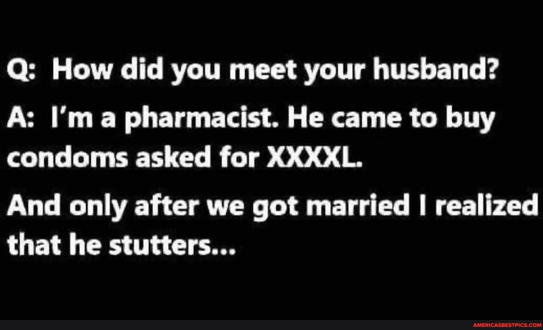 Q: How did you meet your husband?
As I'm a pharmacist. He came to buy condoms asked for XXXXL.
And only after we got married I realized that he stutters...