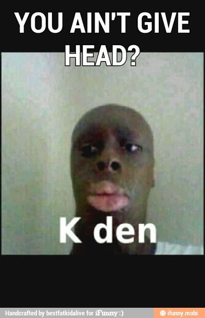 YOU AIN'T GIVE
HEAD?