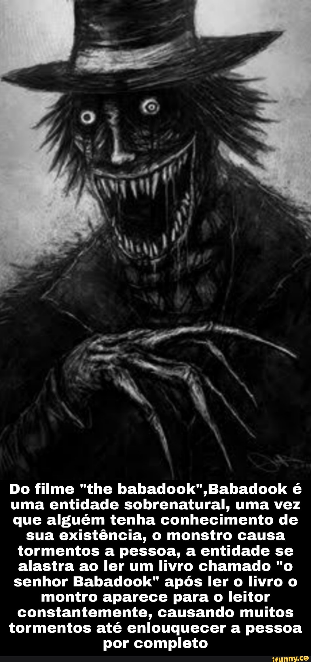 Do filme "the Babacdook é uma entidade sobrenatural, uma vez que alguém tenha conhecimento de sua existência, o monstro causa tormentos a pessoa, a entidade se alastra ao ler um livro chamado "o senhor Babadook" após ler o livro o montro aparece para o leitor
constantemente, causando muitos
tormentos até enlouquecer a pessoa
por completo