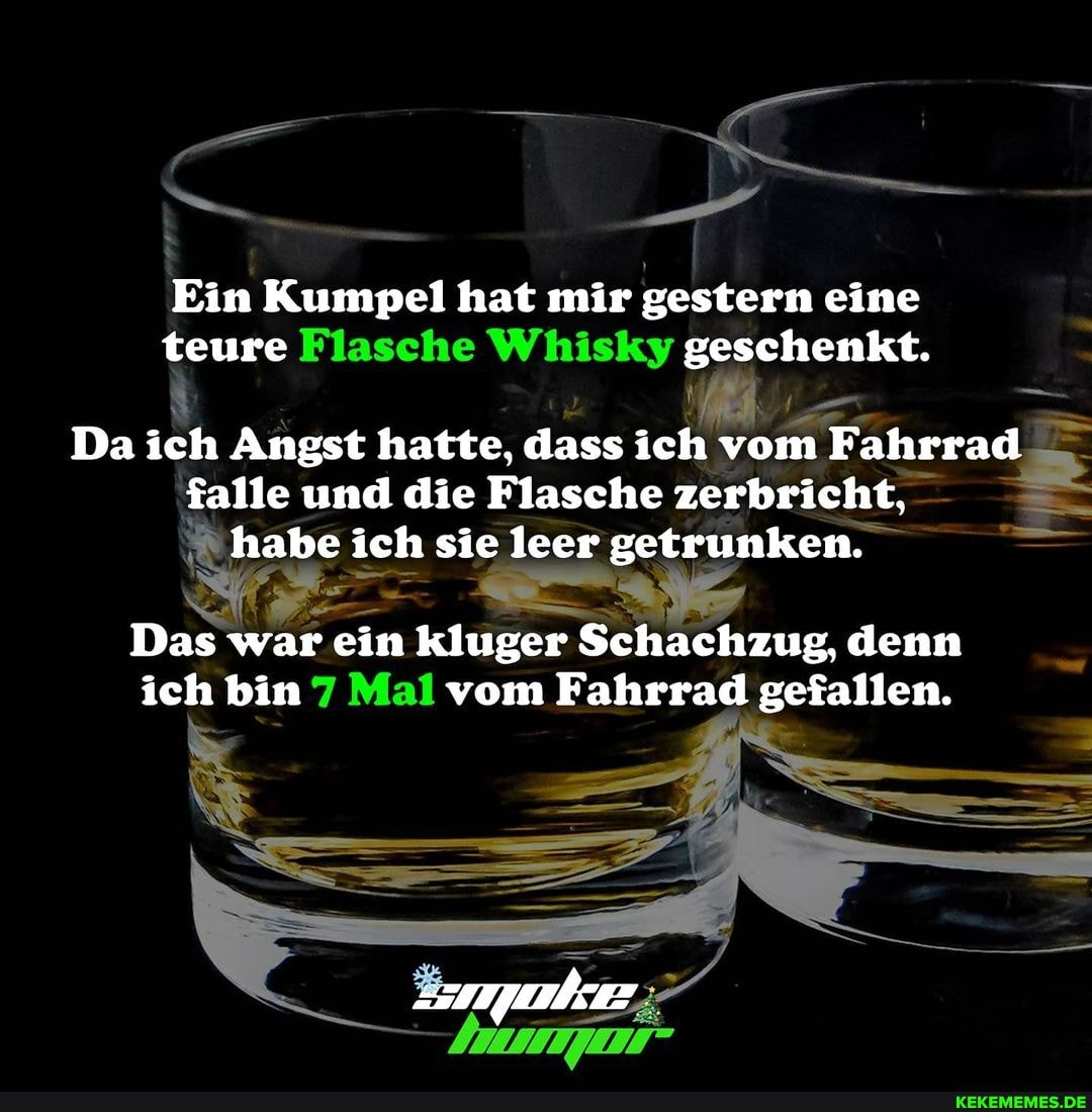 Ein Kumpel hat mir gestern eine teure Flasche Whisky geschenkt.
Da ich Angst hatte, dass ich vom Fahrrad falle und die Flasche zerbricht, habe ich sie leer getrunken.
Das war ein kluger Schachzug, denn ich bin Mal vom Fahrrad gefallen.