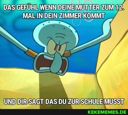 DAS GEFÜHL WENN DEINE MUTTER ZUM 12.
MAL IN DEIN ZIMMER KOMMT
UND DIR SAGT DAS DU ZUR SCHULE MUSST