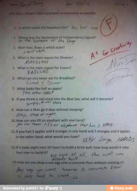 MARRIAGE
5. What is the main reason
for Exams?
PAIL URE
16. What can you never eat for Breakfast?
Cork É Der
7. what looks fike half an apple?
The orker HALF
4: if you threw a red stone into the Blue Sea, what wilt become?
sim plyo A
EH
stone
9. Howcan a Man go 8 days without sleeping?
How
can
you
lift an elephant with one hand? aa lr oO
apples
and 4 oranges in one hand and 3 oranges and 4 apples.
Ya brick wall, how long would it take