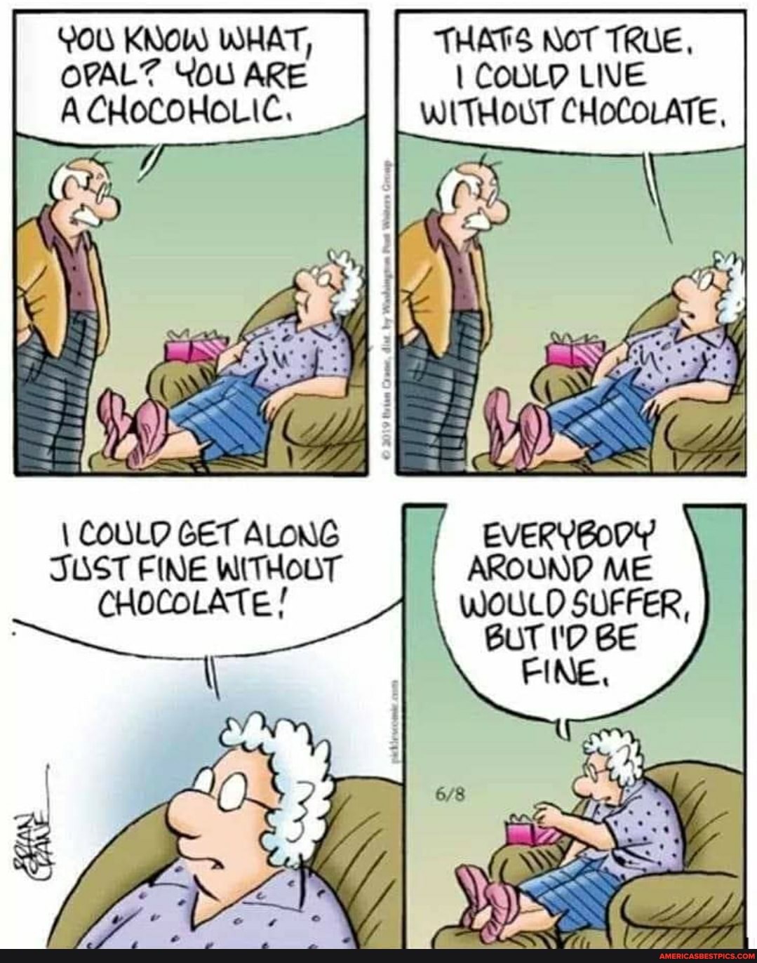 YOU KNOW WHAT,
OPALZ YOU ARE ACHOCOHOLIC.
\ COULD GET ALONG
SUST FINE WITHOUT
CHOCOLATE
THATS NOT TRUE,
COULD LIVE
WITHOUT CHOCOLATE,
EVERYBODY AROUND ME WOULD SUFFER,
BUT I'D BE
FINE,
