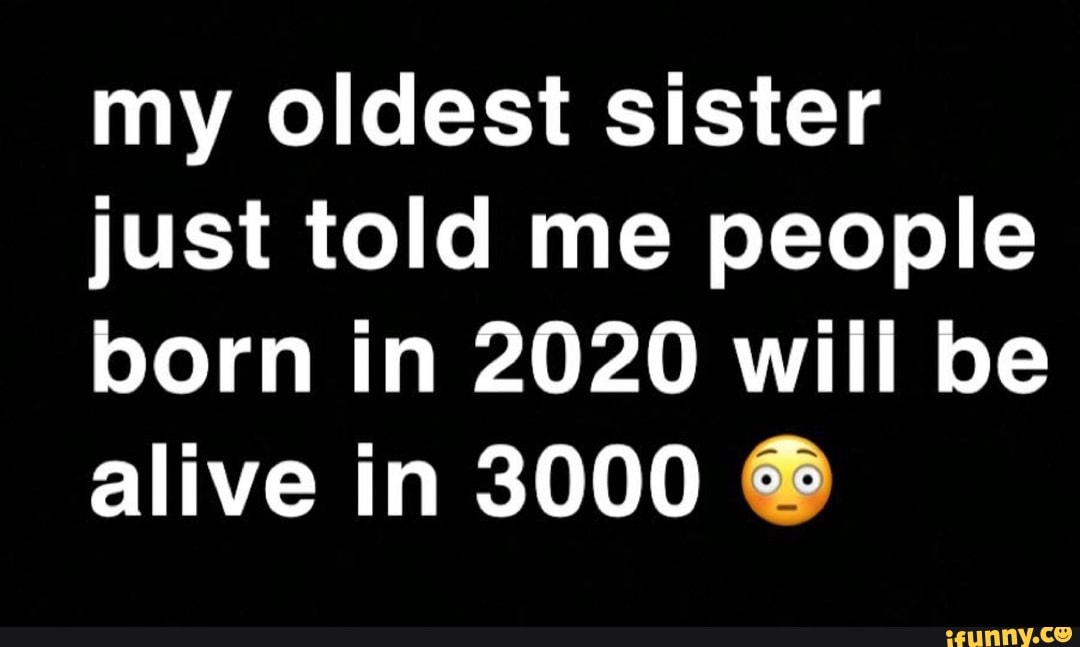 my oldest sister
just told me people
born in 2020 will be
alive in 3000 6