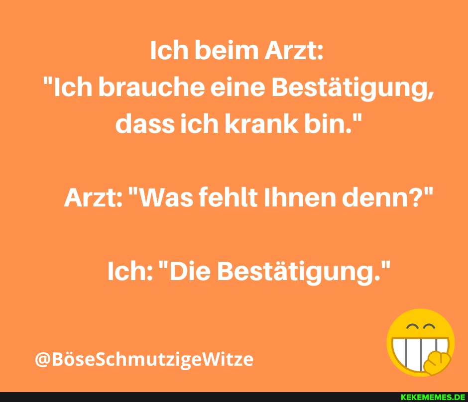 Ich beim Arzt:
"Ich brauche eine Bestätigung, dass ich krank bin."
Arzt: "Was fehlt Ihnen denn?"
Ich: "Die Bestätigung."
@BöseSchmutzigeWitze