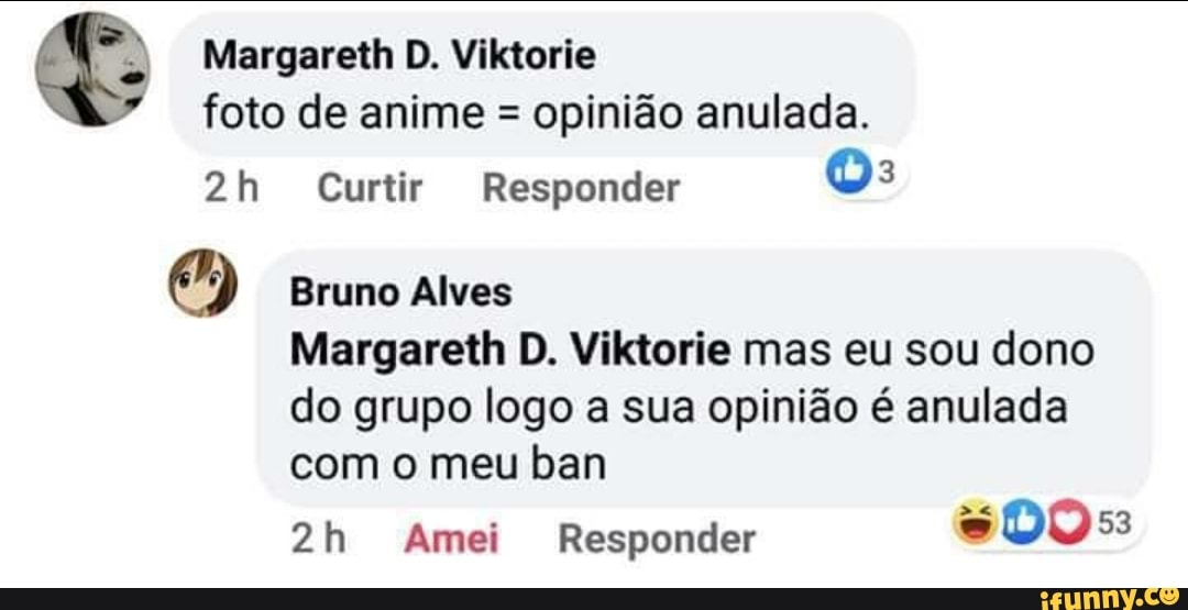 Margareth D. Viktorie foto de anime = opinião anulada.
Curtir Responder
Bruno Alves
Margareth D. Viktorie mas eu sou dono do grupo logo a sua opinião é anulada com o meu ban
Amei Responder