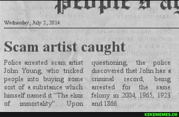 Wednesday, Fuly 2, 2014
Scam artist caught
Police arrested scam artist questioning, the police
John Young, who tricked discovered that John has a people into buying some criminel record being sort of substance which arrested for the same himself named it "The eluar felony in 2004, 1965, 1923 of immortality". Upon and 1866