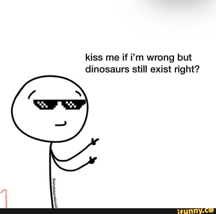 Kiss me if i'm wrong but dinosaurs still exist right? - iFunny