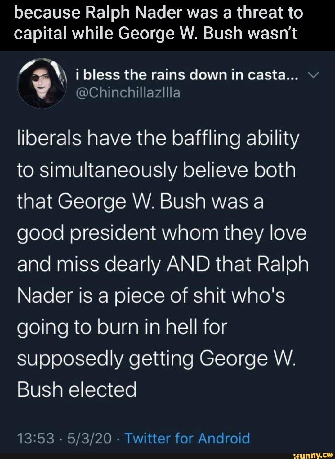 because Ralph Nader was a threat to
capital while George W. Bush wasn't
a EN i bless the rains down in casta...
cochinchiltazilia
liberals have the baffling ability
to simultaneously believe both
that George W. Bush was a
good president whom they love
and miss dearly AND that Ralph
Nader is a piece of shit who's
going to burn in hell for
supposedly getting George W.
Bush elected
13:53
Twitter for Android