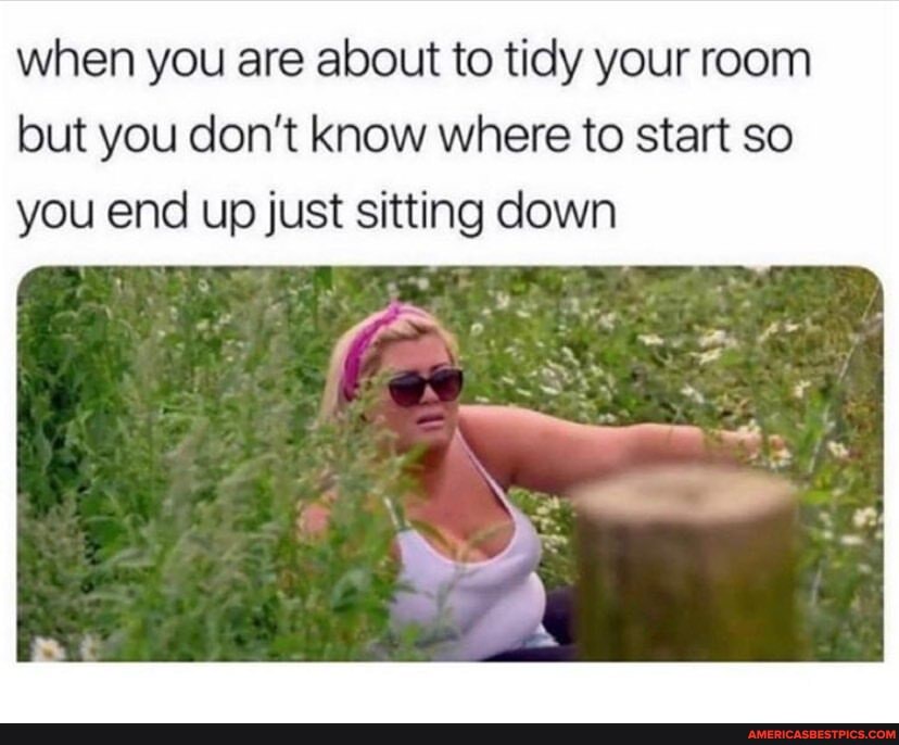 when you are about to tidy your room but you don't know where to start so you end up just sitting down