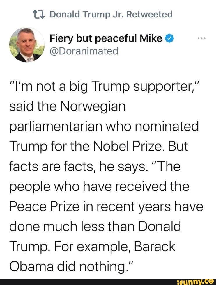 Donald Trump Jr. Retweeted
"I'm not a big Trump supporter," said the Norwegian parliamentarian who nominated
Trump for the Nobel Prize. But facts are facts, he says. "The people who have received the
Peace Prize in recent years have done much less than Donald
Trump. For example, Barack
Obama did nothing."
