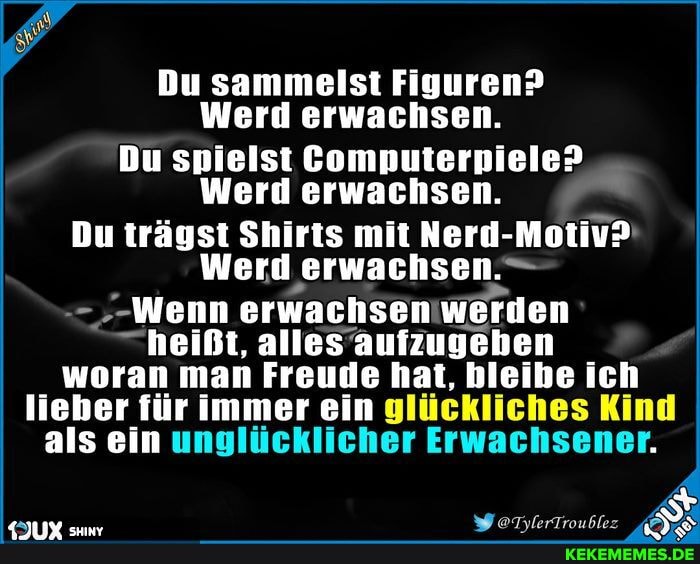 Du sammelst Figuren?
Werd erwachsen.
Du spielst Computerpiele>
Werd erwachsen
Du trägst Shirts mit Nerd-Motiv:
Werd ,erwachsen. -
Wenn erwachsen werden heißt, alles aufzugeben woran man Freude hat, bleibe ich lieber für immer ein glückliches Kind als ein unglücklicher Erwachsener.