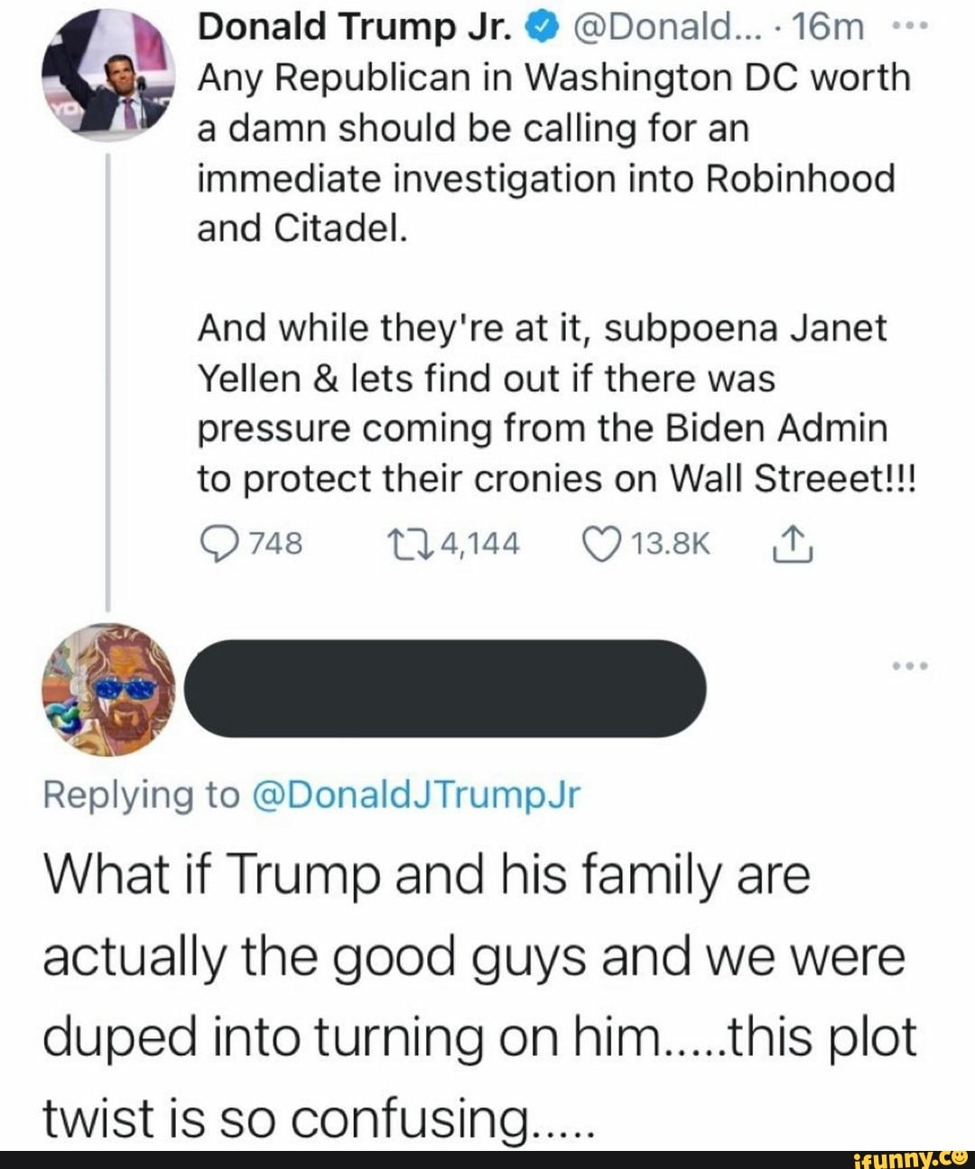 Donald Trump Jr. @ @Donald...
Any Republican in Washington DC worth a damn should be calling for an
immediate investigation into Robinhood and Citadel.
And while they're at it, subpoena Janet
Yellen & lets find out if there was pressure coming from the Biden Admin to protect their cronies on Wall Streeet!!!
748
Replying to @DonaldJTrumpJr
What if Trump and his family are actually the good guys and we were duped into turning on him.....this plot twist is So confusing.....