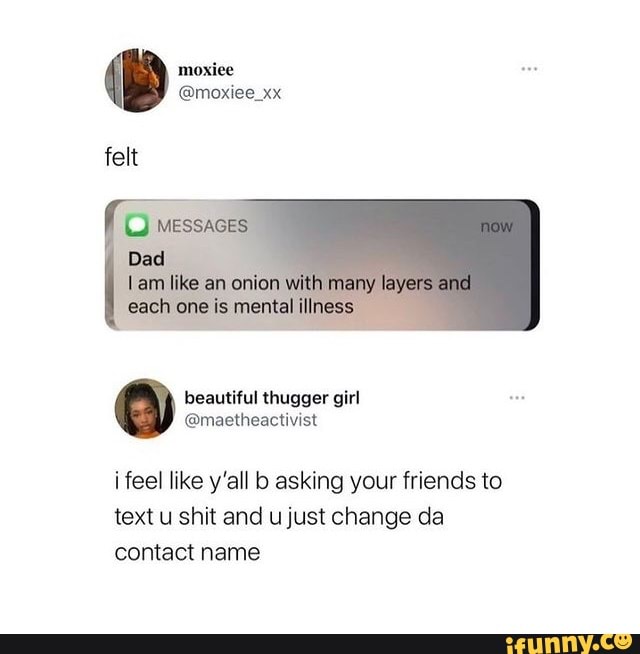 moxiee
felt
MESSADES
like an with many layars gach ene is mental illness
fe-\ thugger
feel like y'all asking your friends to text u shit and u just change da contact name