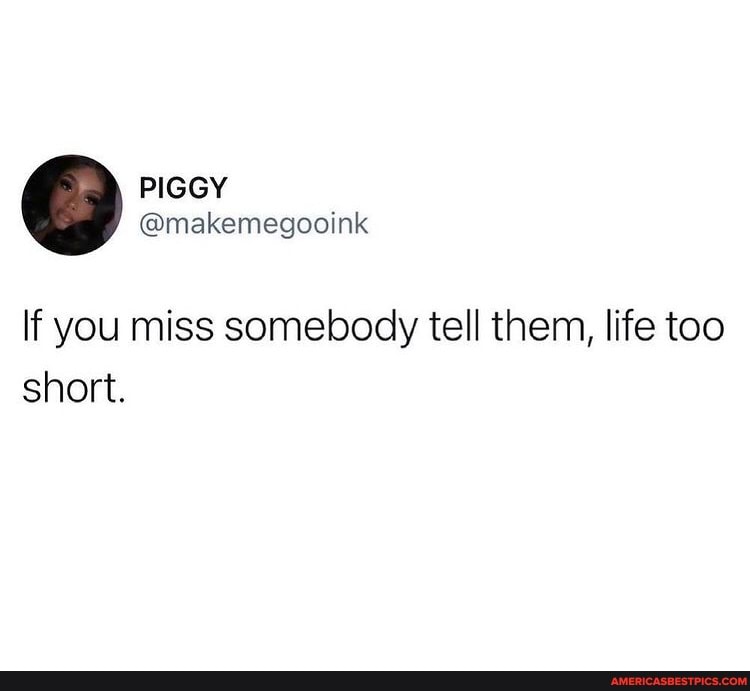 If you miss somebody tell them, life too short.