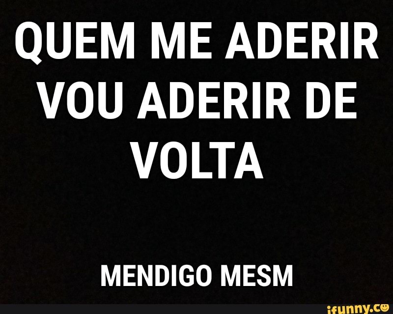 QUEM ME ADERIR
VOU ADERIR DE
VOLTA
MENDIGO MESM