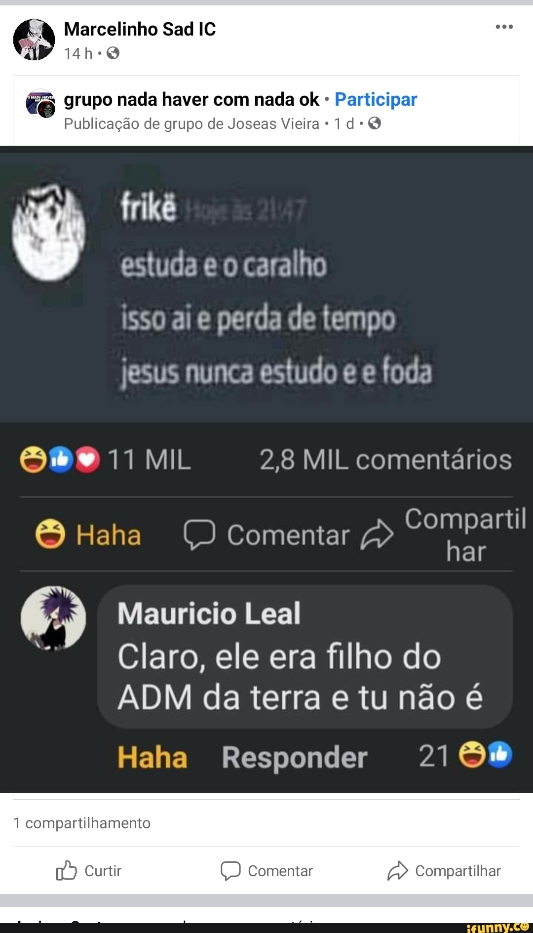 Marcelinho Sad IC
grupo nada haver com nada ok - Participar
Publicação de grupo de Joseas Vieira
frikê
estuda e caralho isso ai perda de tempo
jesus nunca estudo e foda
MIL 2,8 MIL comentários
Haha Comentar Compartil
Maurício Leal
Claro, ele era filho do
ADM da terra e tu não é
Responder
compartilhamento
16) Curtir Comentar Compartilhar