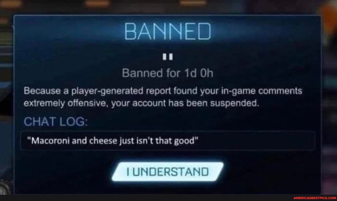 BANNED
Banned for Oh
Because a player-generated report found your in-game comments extremely offensive, your account has been suspended.
CHAT LOG
"Macoroni and cheese just isn't that good"
UNDERSTAND