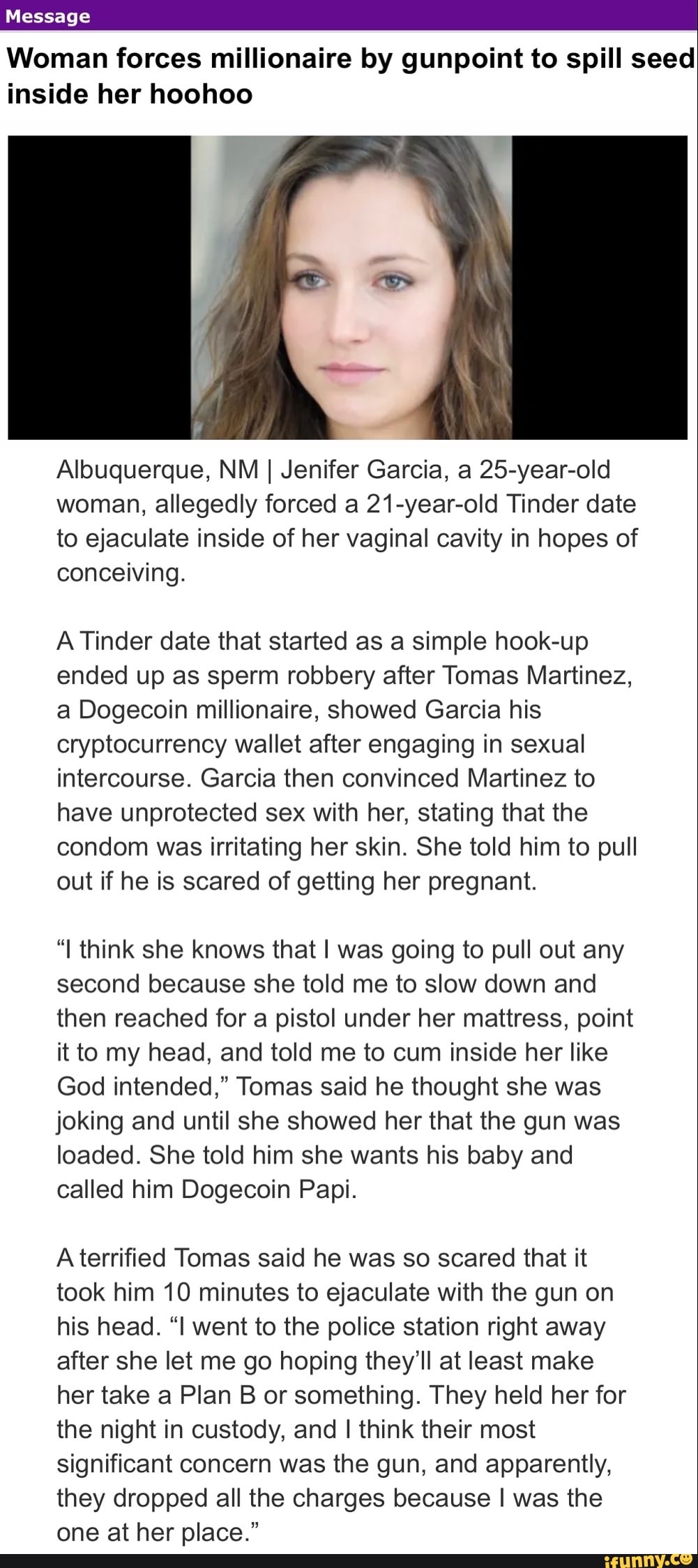 Message
Woman forces millionaire by gunpoint to spill seed inside her hoohoo
Albuquerque, NM I Jenifer Garcia, a 25-year-old woman, allegedly forced a 21-year-old Tinder date to ejaculate inside of her vaginal cavity in hopes of conceiving.
A Tinder date that started as a simple hook-up ended up as sperm robbery after Tomas Martinez, a Dogecoin millionaire, showed Garcia his cryptocurrency wallet after engaging in sexual intercourse. Garcia then convinced Martinez to have unprotected sex with her, stating that the condom was irritating her skin. She told him to pull out if he is scared of getting her pregnant.
"I think she knows that I was going to pull out any second because she told me to slow down and then reached for a pistol under her mattress, point it to my head, and told me to cum inside her like
God intended," Tomas said he thought she was joking and until she showed her that the gun was loaded. She told him she wants his baby and called him Dogecoin Papi.
A terrified Tomas said he was so scared that it took him 10 minutes to ejaculate with the gun on his head. "I went to the police station right away after she let me go hoping they'll at least make her take a Plan B or something. They held her for the night in custody, and I think their most significant concern was the gun, and apparently, they dropped all the charges because I was the one at her place."