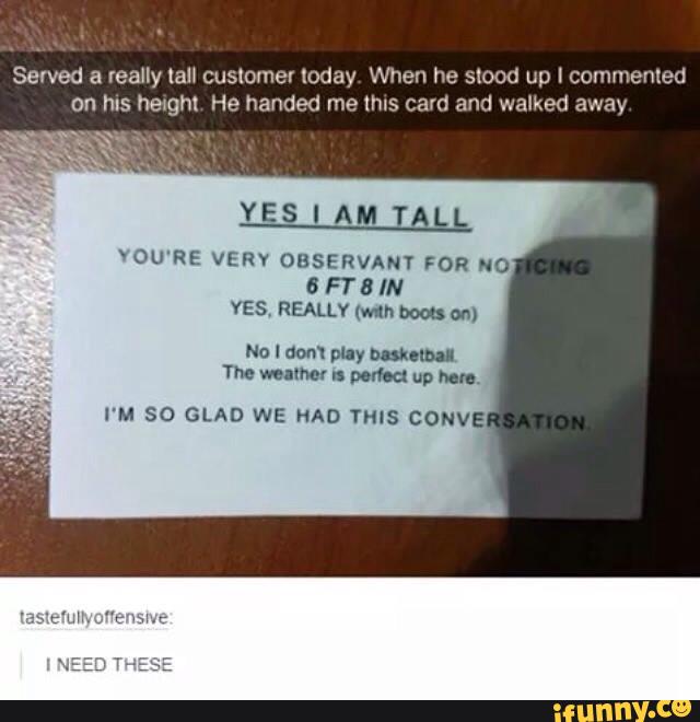 Served a really tall customer loday When he slood up I commented
on hI5 hexghx He handed me mls (2an a d walked away
YES I AM TALL
YOU'RE VERV OBSERVANT FOR NO
6 FT 8 IN
YES REALLY (mm bom: an)
No I dom plly mmm
The mum n portou up Mr.,
I'M SO GLAD WE NAD THiS CONVE