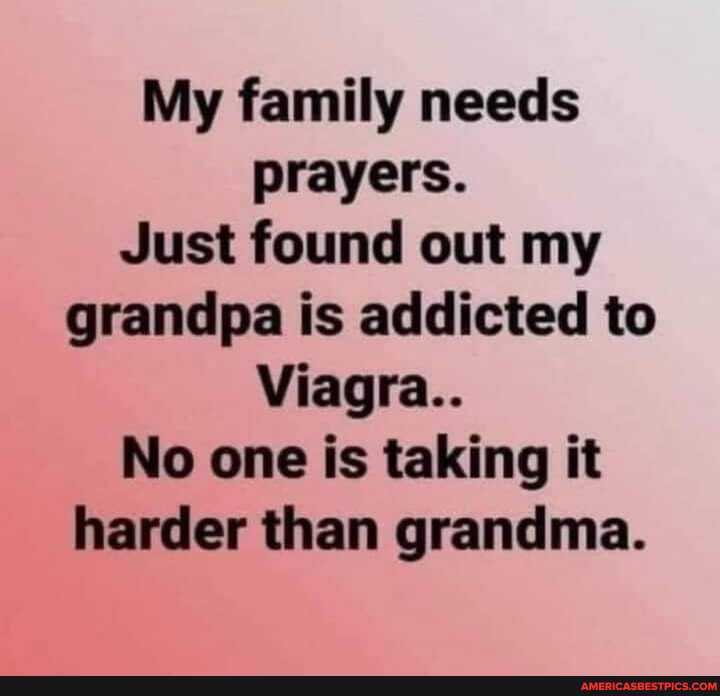 My family needs prayers.
Just found out my grandpa is addicted to
Viagra..
No one is taking it harder than grandma.