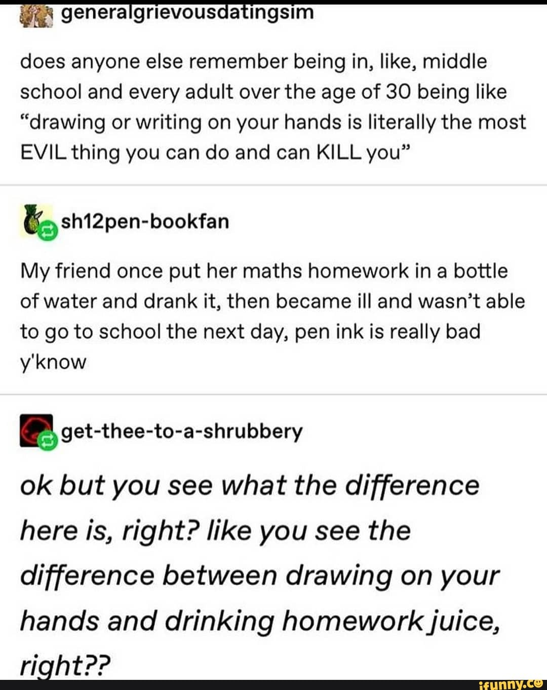 tingsim
does anyone else remember being in, like, middle school and every adult over the age of 30 being like
"drawing or writing on your hands is literally the most
EVIL thing you can do and can KILL you"
My friend once put her maths homework in a bottle of water and drank it, then became ill and wasn't able to go to school the next day, pen ink is really bad
ok but you see what the difference here is, right? like you see the difference between drawing on your
hands and drinking homework juice,