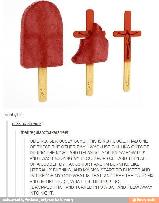OMG NO, SERIOUSLY GUYS. THIS IS NOT COOL. I HAD ONE
OF THESE THE OTHER DAY. I WAS JUST CHILLING OUTSIDE
DURING THE NIGHT AND RELAXING, YOU KNOW HOW IT IS
AND I WAS ENJOYING MY BLOOD POPSICLE AND THEN ALL
OF A SUDDEN MY FANGS HURT AND I'M BURNING, LIKE
LITERALLY BURNING, AND MY SKIN START TO BLISTER AND
I'M LIKE "OH MY GOD WHAT IS THAT' AND I SEE THE CRUCIFIX
AND IM LIKE 'DUDE, WHAT THE HELL2!2! SO
I DROPPED THAT AND TURNED INTO A BAT AND FLEW AWAY
INTO NIGHT.