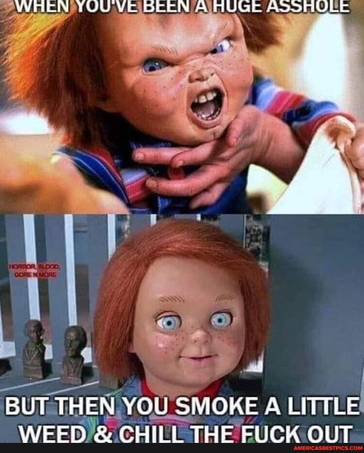 WREN YOUVE See AUGE ASSHOLE
Wee
BUT THEN YOu SMOKE A LITTLE WEED & CHILL THE FUCK OUT