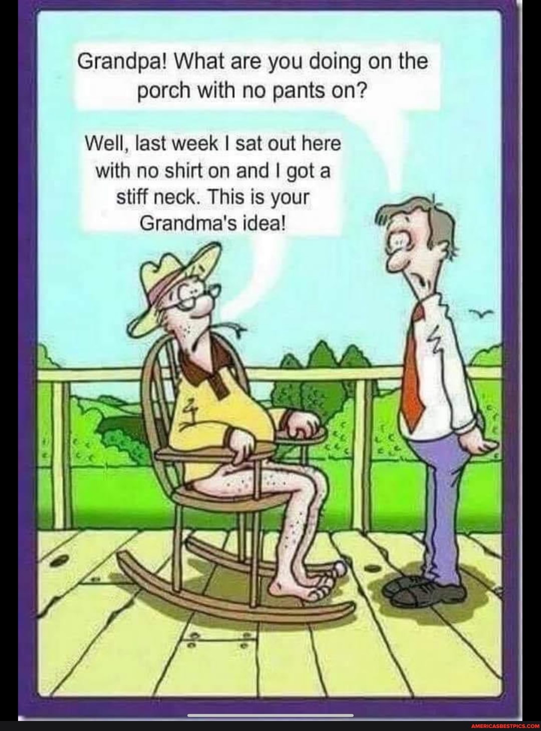 Grandpa! What are you doing on the porch with no pants on?
Well, last week I sat out here with no shirt on and I got stiff neck. This is your
Grandma's idea!