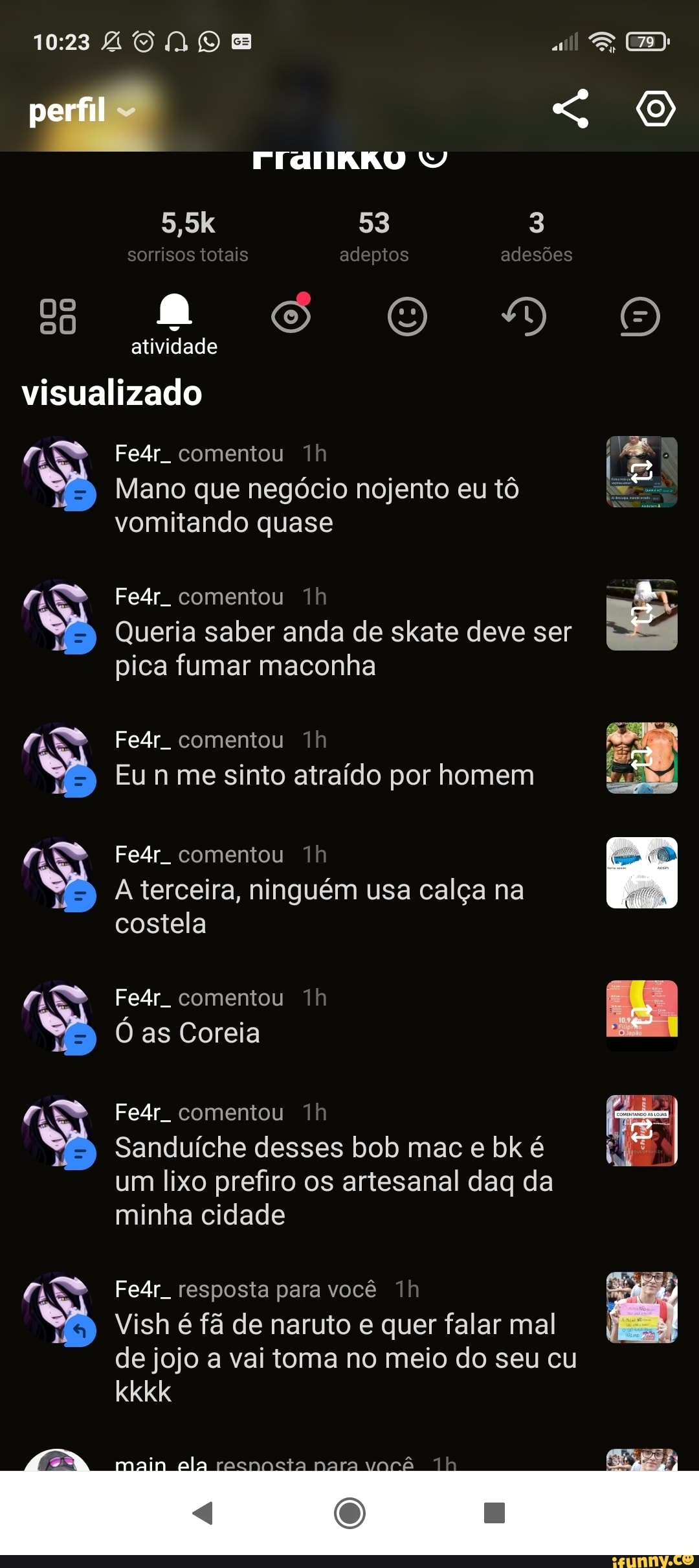 ZONE
ES
perfil
53 3 sorrisos totais adepios adesões
5,5k atividade visualizado
Fe4r comentou
Mano que negócio nojento eu tô vomitando quase
Fe4r. comentou
Queria saber anda de skate deve ser I pica fumar maconha
Fe4r. comentou
Eu sinto atraído por homem
E to atraído por h
Fe4r comentou
A terceira, ninguém usa calça na costela
Fe4r comentou
O as Coreia
Fe4r comentou
Sanduíche desses bob mac e bk é um lixo prefiro os artesanal daq da minha cidade
Fe4r resposta para você
Vish é fã de naruto e quer falar mal
de jojo a vai toma no meio do seu cu kkkk