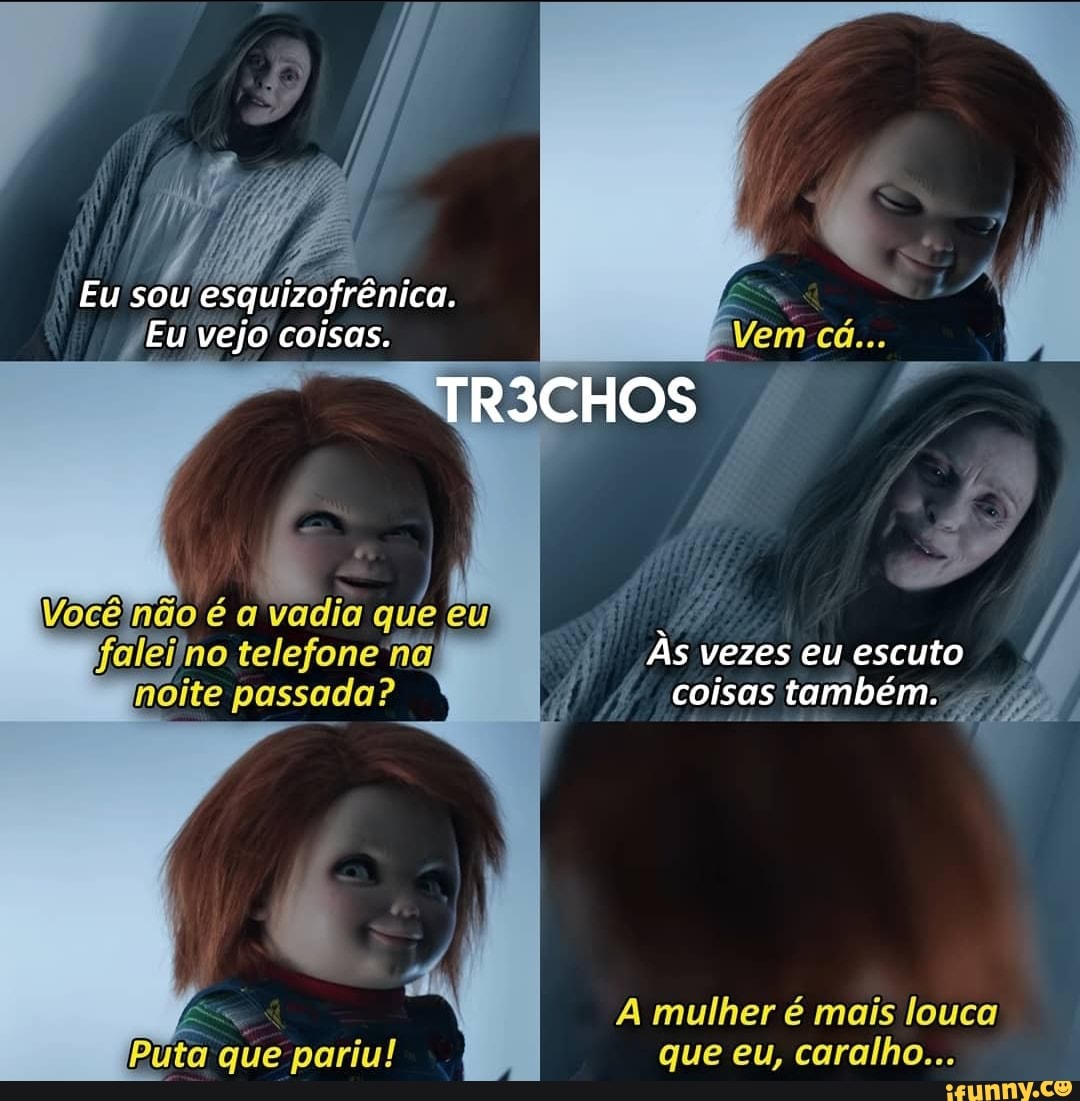 Eu sou esquizofrênica.
Eu vejo coisas.
TR3CHOS
Vocêinão é a vadia que eu
Em
falei'no telefone na, noite passada?
Às vezes eu escuto coisas também.
pr
A mulher é mais louca
Puta que pariu! que eu, caralho...