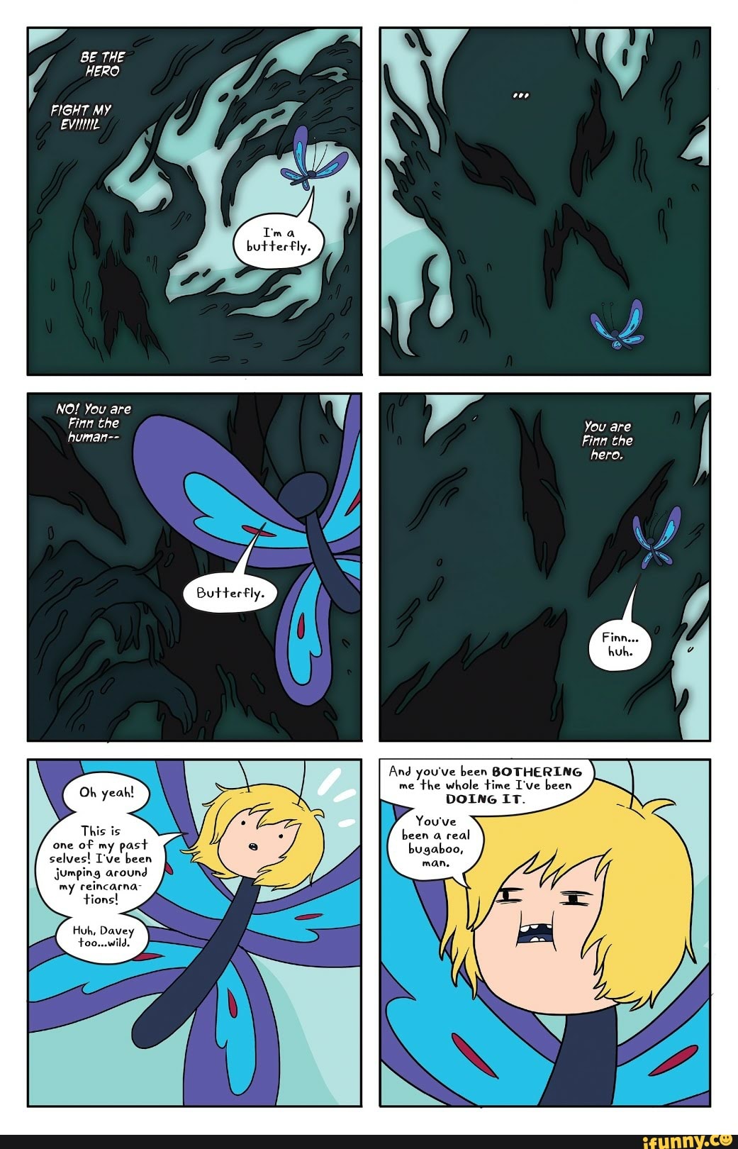 BE THE
HERO
FIGHT MY
EVIL
NO! You are
Finn the
human--
This is
ES
PAS
ION)
my reincarna-
Huh, Davey
meer
a
me
the whole time I've been
DOING IT.
AS
been
a
real
bugaboo,
TUA
You are
Finn the
hero.