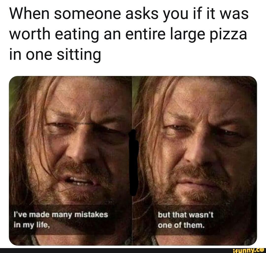 When someone asks you if it was
worth eating an entire large pizza
in one sitting