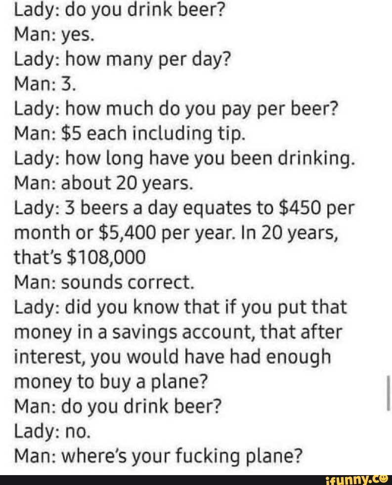 Lady: do you drink beer?
Man: yes.
Lady: how many per day?
Man: 3.
Lady: how much do you pay per beer?
Man: $5 each including tip.
Lady: how long have you been drinking.
Man: about 20 years.
Lady: 3 beers a day equates to $450 per month or $5,400 per year. In 20 years, that's $108,000
Man: sounds correct.
Lady: did you know that if you put that money in a savings account, that after interest, you would have had enough money to buy a plane?
Man: do you drink beer?
Lady: no.
Man: where's your fucking plane?