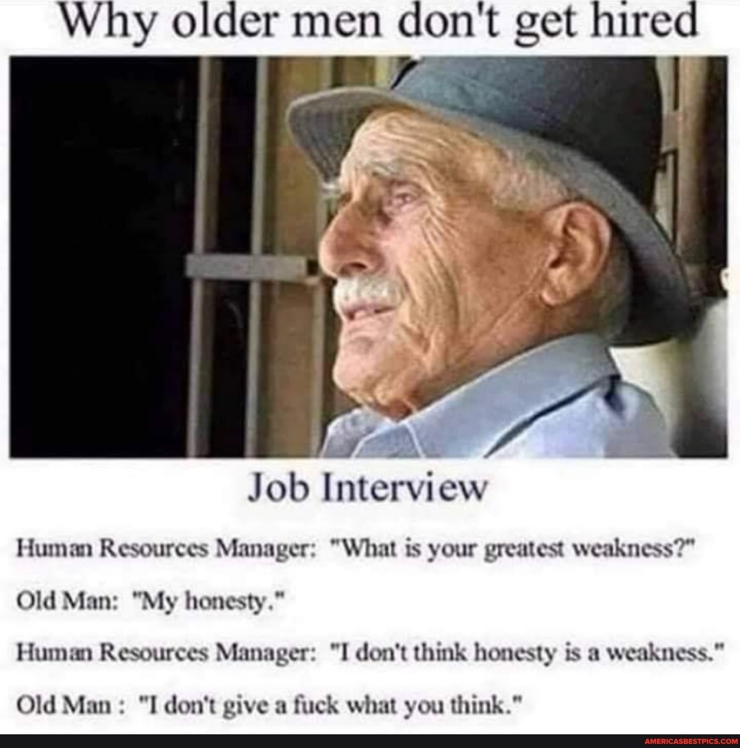 Why older men don't get hired
Job Interview
Human Resources Manager: "What is your greatest weakness?"
Old Man: "My honesty."
Human Resources Manager: "I don't think honesty is a weakness."
Old Man "I don't give a fuck what you think."