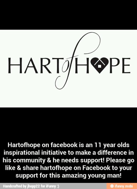 Hartofhope on facebook is an 11 year olds
inspirational initiative to make a difference in
his community 8: he needs support! Please go
like share hartofhope on Facebook to your
support for this amazing young man! - Hartofhope on facebook is an 11 year olds inspirational initiative to make a difference in his community & he needs support! Please go like & share hartofhope on Facebook to your support for this amazing young man!