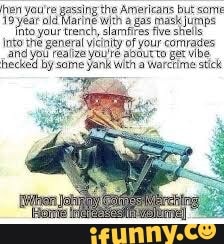 hen you're gassing the Americans but some
19 year old Marine with a gas mask jumps ihta
your trench, slamfires five stels
Into the general vicinity of your comrades,
and you realize you're about to ger vibe
hecked by some yank with a Warctime stick