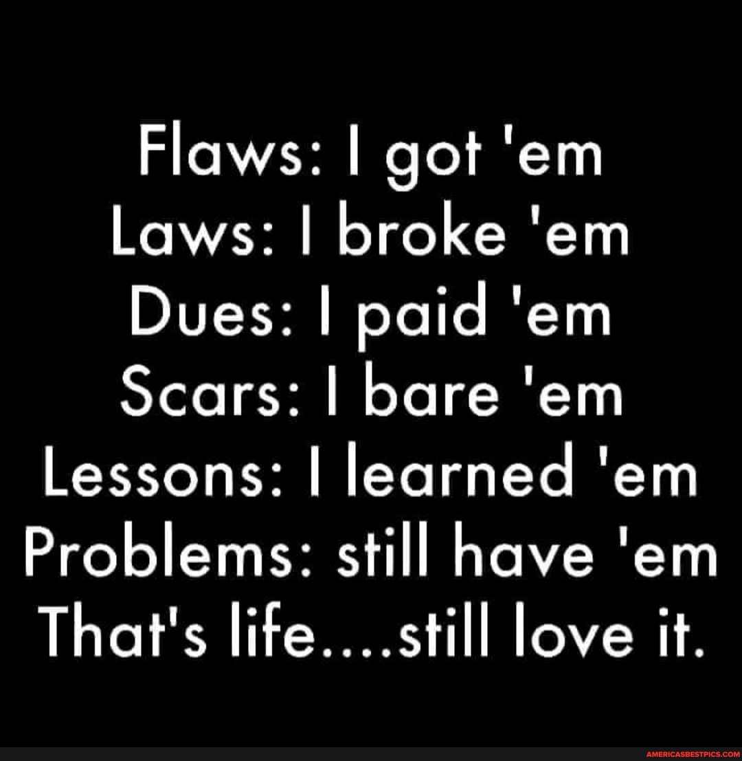 Flaws: I got 'em
Laws: I broke 'em
Dues: I paid 'em
Scars: I bare 'em
Lessons: I learned 'em
Problems: still have 'em
That's life....still love it.