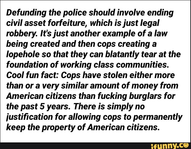 Defunding the police should involve ending
civil asset forfeiture, which is just legal
robbery. It's just another example of a law
being created and then cops creating a
lopehole so that they can blatantly tear at the
foundation of working class communities.
Cool fun fact: Cops have stolen either more
than or a very similar amount of money from
American citizens than fucking burglars for
the past 5 years. There is simply no
justification for allowing cops to permanently
keep the property of American citizens.