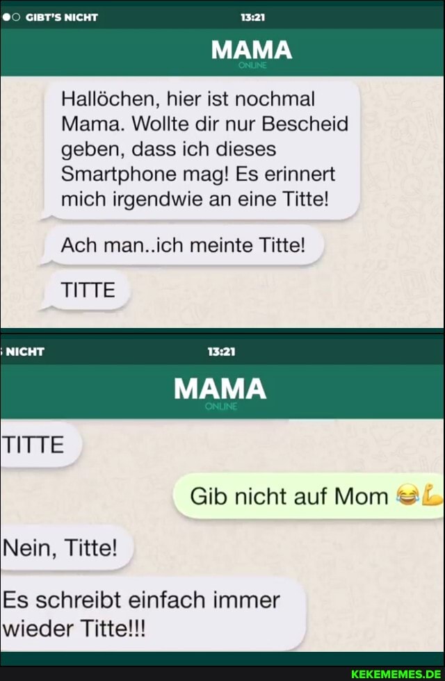 GIBT'S NICHT
MAMA
Hallöchen, hier ist nochmal
Mama. Wollte dir nur Bescheid geben, dass ich dieses
Smartphone mag! Es erinnert mich irgendwie an eine Titel
Ach man..ich meinte Titte!
TITTE
NICHT
MAMA
Gib nicht auf Mom
Nein, Titel
Es schreibt einfach immer wieder Titte!!!