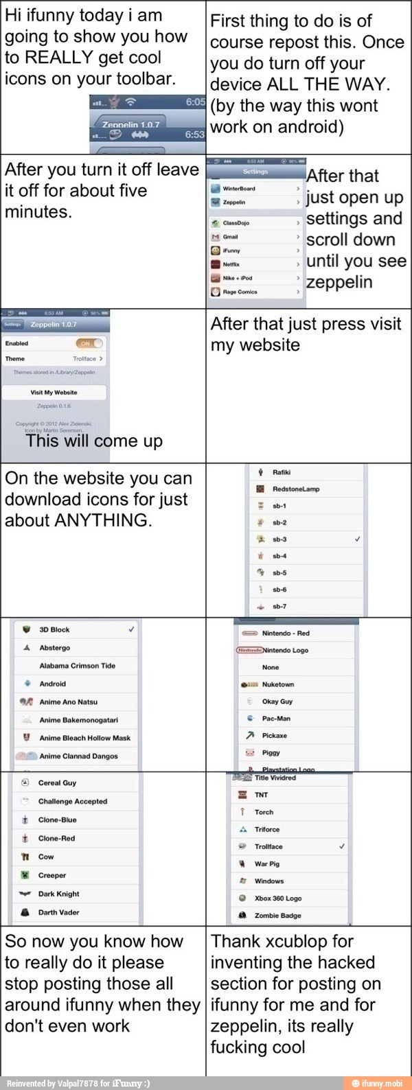 Hi ifunny today iam
going to show you how
to REALLY get cool
icons on your toolbar.
First thing to do is of
course repost this. Once
you do turn off your
device ALL THE WAY.
(by the way this wont
a work on android)
After you turn it off leave
it off for about five
minutes.
¡After that
Do just open up
comose settings and
scroll down
until you see
à opta zeppelin
O rs comi
Visit My Vibe
After that just press visit
my website
come up
On the website you can
E Resstonetamo
download icons for just
ES
about ANYTHING.
Y ms
I
Y soma 7
4 Abnterge
ED
nen Logo
Alabama Crimson Tide None
AR Anime ano natos curam
Aen Bekemonogeta © Pectin
Y Anime Bleach Hollow Mask
A Pickaxe
Anime Clannad Dangos. =
E) Cereal Guy
Bema
Te wares
Em
Challenge Accepted
1 Torch Clone-Blue
I