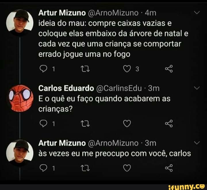 Artur Mizuno (DArnoMizuno
ideia do mau: compre caixas vazias e coloque elas embaixo da árvore de natal e cada vez que uma criança se comportar errado jogue uma no fogo
Carlos Eduardo (DCarlinsEdu -
E o quê eu faço quando acabarem as crianças?
Artur Mizuno (DArnoMizuno às vezes eu me preocupo com você, carlos
Q Q SG