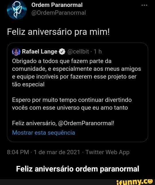 Ordem Paranormal
(DOrdemParanormal
Feliz aniversário pra mim!
(5) Rafael Lange Ocellbit-
Obrigado a todos que fazem parte da comunidade, e especialmente aos meus amigos e equipe incríveis por fazerem esse projeto ser tão especial
Espero por muito tempo continuar divertindo vocês com esse universo que eu amo tanto
Feliz aniversário, (WOrdemParanormal!
Mostrar esta sequência
804PM de de 2021 Web App
Feliz aniversário ordem paranormal - Feliz aniversário ordem paranormal