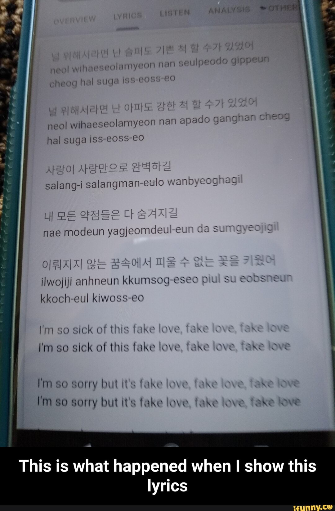 seolamyeon nan
O
neol wihaes
suga Iss eheog hal eoss-é
neol wihaese olamyeon nan apado ganghan Cf eog
nae modeun
yagjeomdeu -eul mayeojic
sick of this fake love kE k
sick of this fake love, fake love, fake
This is what happened when I show this
lyrics - This is what happened when I show this lyrics