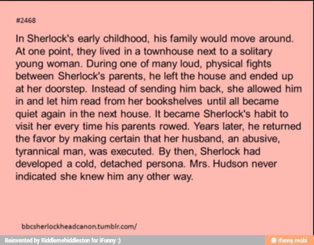 In Sherlock's early childhood, his family would move around.
At one point, they lived in a townhouse next to a solitary
young woman. During one of many loud, physical fights
between Sherlock's parents, he left the house and ended up
at her doorstep. Instead of sending him back, she allowed him
in and let him read from her bookshelves until all became
quiet again in the next house. It became Sherlock's habit to
visit her every time his parents rowed. Years later, he returned
the favor by making certain that her husband, an abusive,
tyrannical man, was executed. By then, Sherlock had
developed a cold, detached persona. Mrs. Hudson never
indicated she knew him any other way.
